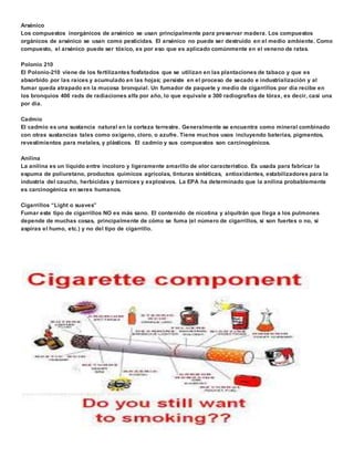 Arsénico 
Los compuestos inorgánicos de arsénico se usan principalmente para preservar madera. Los compuestos 
orgánicos de arsénico se usan como pesticidas. El arsénico no puede ser destruido en el medio ambiente. Como 
compuesto, el arsénico puede ser tóxico, es por eso que es aplicado comúnmente en el veneno de ratas. 
Polonio 210 
El Polonio-210 viene de los fertilizantes fosfatados que se utilizan en las plantaciones de tabaco y que es 
absorbido por las raíces y acumulado en las hojas; persiste en el proceso de secado e industrialización y al 
fumar queda atrapado en la mucosa bronquial. Un fumador de paquete y medio de cigarrillos por día recibe en 
los bronquios 400 rads de radiaciones alfa por año, lo que equivale a 300 radiografías de tórax, es decir, casi una 
por día. 
Cadmio 
El cadmio es una sustancia natural en la corteza terrestre. Generalmente se encuentra como mineral combinado 
con otras sustancias tales como oxígeno, cloro, o azufre. Tiene muchos usos incluyendo baterías, pigmentos, 
revestimientos para metales, y plásticos. El cadmio y sus compuestos son carcinogénicos. 
Anilina 
La anilina es un líquido entre incoloro y ligeramente amarillo de olor característico. Es usada para fabricar la 
espuma de poliuretano, productos químicos agrícolas, tinturas sintéticas, antioxidantes, estabilizadores para la 
industria del caucho, herbicidas y barnices y explosivos. La EPA ha determinado que la anilina probablemente 
es carcinogénica en seres humanos. 
Cigarrillos “Light o suaves” 
Fumar este tipo de cigarrillos NO es más sano. El contenido de nicotina y alquitrán que llega a los pulmones 
depende de muchas cosas, principalmente de cómo se fuma (el número de cigarrillos, si son fuertes o no, si 
aspiras el humo, etc.) y no del tipo de cigarrillo. 
 