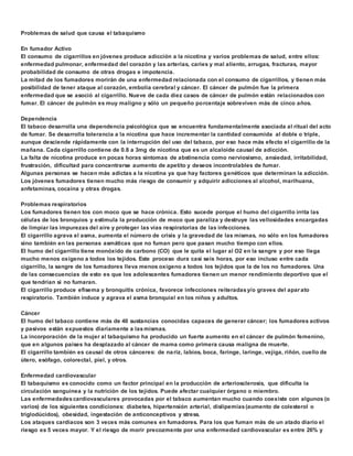 Problemas de salud que causa el tabaquismo 
En fumador Activo 
El consumo de cigarrillos en jóvenes produce adicción a la nicotina y varios problemas de salud, entre ellos: 
enfermedad pulmonar, enfermedad del corazón y las arterias, caries y mal aliento, arrugas, fracturas, mayor 
probabilidad de consumo de otras drogas e impotencia. 
La mitad de los fumadores morirán de una enfermedad relacionada con el consumo de cigarrillos, y tienen más 
posibilidad de tener ataque al corazón, embolia cerebral y cáncer. El cáncer de pulmón fue la primera 
enfermedad que se asoció al cigarrillo. Nueve de cada diez casos de cáncer de pulmón están relacionados con 
fumar. El cáncer de pulmón es muy maligno y sólo un pequeño porcentaje sobreviven más de cinco años. 
Dependencia 
El tabaco desarrolla una dependencia psicológica que se encuentra fundamentalmente asociada al ritual del acto 
de fumar. Se desarrolla tolerancia a la nicotina que hace incrementar la cantidad consumida al doble o triple, 
aunque desciende rápidamente con la interrupción del uso del tabaco, por eso hace más efecto el cigarrillo de la 
mañana. Cada cigarrillo contiene de 0.8 a 3mg de nicotina que es un alcaloide causal de adicción. 
La falta de nicotina produce en pocas horas síntomas de abstinencia como nerviosismo, ansiedad, irritabilidad, 
frustración, dificultad para concentrarse aumento de apetito y deseos incontrolables de fumar. 
Algunas personas se hacen más adictas a la nicotina ya que hay factores genéticos que determinan la adicción. 
Los jóvenes fumadores tienen mucho más riesgo de consumir y adquirir adicciones al alcohol, marihuana, 
anfetaminas, cocaína y otras drogas. 
Problemas respiratorios 
Los fumadores tienen tos con moco que se hace crónica. Esto sucede porque el humo del cigarrillo irrita las 
células de los bronquios y estimula la producción de moco que paraliza y destruye las vellosidades encargadas 
de limpiar las impurezas del aire y proteger las vías respiratorias de las infecciones. 
El cigarrillo agrava el asma, aumenta el número de crisis y la gravedad de las mismas, no sólo en los fumadores 
sino también en las personas asmáticas que no fuman pero que pasan mucho tiempo con ellos. 
El humo del cigarrillo tiene monóxido de carbono (CO) que le quita el lugar al O2 en la sangre y por eso llega 
mucho menos oxígeno a todos los tejidos. Este proceso dura casi seis horas, por eso incluso entre cada 
cigarrillo, la sangre de los fumadores lleva menos oxígeno a todos los tejidos que la de los no fumadores. Una 
de las consecuencias de esto es que los adolescentes fumadores tienen un menor rendimiento deportivo que el 
que tendrían si no fumaran. 
El cigarrillo produce efisema y bronquitis crónica, favorece infecciones reiteradas y/o graves del aparato 
respiratorio. También induce y agrava el asma bronquial en los niños y adultos. 
Cáncer 
El humo del tabaco contiene más de 40 sustancias conocidas capaces de generar cáncer; los fumadores activos 
y pasivos están expuestos diariamente a las mismas. 
La incorporación de la mujer al tabaquismo ha producido un fuerte aumento en el cáncer de pulmón femenino, 
que en algunos países ha desplazado al cáncer de mama como primera causa maligna de muerte. 
El cigarrillo también es causal de otros cánceres: de nariz, labios, boca, faringe, laringe, vejiga, riñón, cuello de 
útero, esófago, colorectal, piel, y otros. 
Enfermedad cardiovascular 
El tabaquismo es conocido como un factor principal en la producción de arteriosclerosis, que dificulta la 
circulación sanguínea y la nutrición de los tejidos. Puede afectar cualquier órgano o miembro. 
Las enfermedades cardiovasculares provocadas por el tabaco aumentan mucho cuando coexiste con algunos (o 
varios) de los siguientes condiciones: diabetes, hipertensión arterial, dislipemias (aumento de colesterol o 
triglodúcidos), obesidad, ingestación de anticonceptivos y stress. 
Los ataques cardíacos son 3 veces más comunes en fumadores. Para los que fuman más de un atado diario el 
riesgo es 5 veces mayor. Y el riesgo de morir precozmente por una enfermedad cardiovascular es entre 26% y 
 