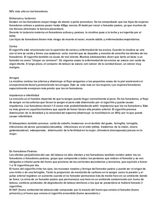 90% más alto en los fumadores. 
Embarazo y lactancia 
Existen en las fumadoras mayor riesgo de aborto o parto prematuro. Se ha comprobado que los hijos de mujeres 
fumadoras activas o pasivas pesan hasta 430gs menos. El bebé por nacer s fumador pasivo, ya que muchos de 
los tóxicos atraviesan la barrera placentaria. 
Durante la lactancia materna en fumadoras activas y pasivas, la nicotina pasa a la leche y es ingerida por el 
bebé. 
Los hijos de fumadores tienen más riesgo de muerte al nacer, muerte súbita y enfermedades respiratorias. 
Caries 
El cigarrillo está relacionado con la aparición de caries y enfermedad de las encías. Cuando la nicotina se une 
con el aire se oxida y forma una sustancia color marrón que se deposita y mancha de amarillo los dientes de los 
fumadores. El cigarrillo también es causa de mal aliento. Muchos adolescentes dicen que darle un beso a un 
fumador es como "chupar un cenicero". En algunos casos la enfermedad de las encías se asocia con caída de 
algún diente. A largo plazo, el consumo de tabaco se asocia con cáncer de la cavidad bucal, un cáncer muy 
maligno. 
Arrugas 
La nicotina contrae las arterias y disminuye el flujo sanguíneo a los pequeños vasos de la piel acelerando el 
envejecimiento facial y promoviendo las arrugas. Esto se nota más en las mujeres. Las mujeres fumadoras 
especialmente envejecen más pronto que las no fumadoras. 
Impotencia e infertilidad 
La erección en el hombre depende de que la sangre pueda llega r normalmente al pene. En los fumadores, el flujo 
de sangre en las arterias que llevan la sangre al pene está disminuido por el cigarrillo y puede causar 
impotencia. Los fumadores tienen 1.5 veces más probabilidades de sufrir impotencia que los no fumadore s. Esto 
es más grave en aquellos hombres que aparte de fumar tienen alta presión arterial. El cigarrillo provoca 
disminución de la densidad y la velocidad del esperma (disminuye la movilidad en un 50%) por lo que puede 
causar infertilidad. 
El tabaquismo también provoca: caída de cabello, trastornos en el sentido del gusto, faringitis, laringitis, 
infecciones de senos paransales (sinusitis), infecciones en el oído (otitis), trastornos de la visión, úlcera 
gastroduodenal, osteoporosis, disminución de la fertilidad en la mujer, climaterio (menopausia) precoz en la 
mujer. 
En fumadores Pasivos 
Los efectos perjudiciales del uso del tabaco no sólo afectan a los fumadores, también inciden sobre los no 
fumadores o fumadores pasivos, grupo que comprende a toda s las personas que rodean al fumador y se ven 
obligadas a inhalar parte del humo que proviene de las corrientes secundarias y terciarias, que equivale a fumar 
1 a 10 cigarrillos por día. 
El humo del cigarrillo irrita los ojos, las mucosas nasales y faringe del fumador pasivo y puede ser el origen de 
una rinitis o de una faringitis. Tanto la proporción de monóxido de carbono en la sangre como la presión y el 
pulso arterial registran un aumento cuando el no fumador permanece más de media hora en un ambiente donde 
se fuma. La orina de un fumador pasivo que permanezca una hora en un ambiente contaminado con humo de 
tabaco, contiene productos de degradación de tabaco similares a los que se presentaría si hubiera fumado 3 
cigarrillos. 
El HAT (humo ambiental de tabaco) está compuesto por la mezcla del humo que exhala el fumador (humo 
primario) y el humo que emana el cigarrillo encendido (humo secundario.) 
 