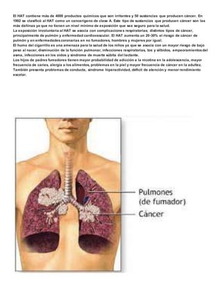 El HAT contiene más de 4000 productos químicos que son irritantes y 50 sustancias que producen cáncer. En 
1992 se clasificó al HAT como un cancerígeno de clase A. Este tipo de sustancias que producen cáncer son las 
más dañinas ya que no tienen un nivel mínimo de exposición que sea seguro para la salud. 
La exposición involuntaria al HAT se asocia con complicacione s respiratorias; distintos tipos de cáncer, 
principalmente de pulmón y enfermedad cardiovascular. El HAT aumenta un 20-30% el riesgo de cáncer de 
pulmón y en enfermedades coronarias en no fumadores, hombres y mujeres por igual. 
El humo del cigarrillo es una amenaza para la salud de los niños ya que se asocia con un mayor riesgo de bajo 
peso al nacer, disminución de la función pulmonar, infecciones respiratorias, tos y silbidos, empeoramientos del 
asma, infecciones en los oídos y síndrome de muerte súbita del lactante. 
Los hijos de padres fumadores tienen mayor probabilidad de adicción a la nicotina en la adolescencia, mayor 
frecuencia de caries, alergia a los alimentos, problemas en la piel y mayor frecuencia de cáncer en la adultez. 
También presenta problemas de conducta, síndrome hiperactividad, déficit de atención y menor rendimiento 
escolar. 
 