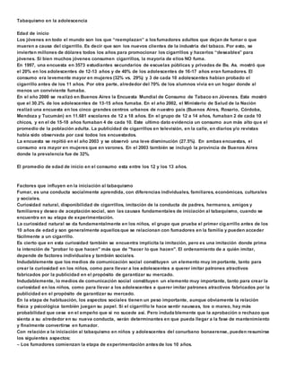 Tabaquismo en la adolescencia 
Edad de inicio 
Los jóvenes en todo el mundo son los que “reemplazan” a los fumadores adultos que dejan de fumar o que 
mueren a causa del cigarrillo. Es decir que son los nuevos clientes de la industria del tabaco. Por esto, se 
invierten millones de dólares todos los años para promocionar los cigarrillos y hacerlos “deseables” para 
jóvenes. Si bien muchos jóvenes consumen cigarrillos, la mayoría de ellos NO fuma. 
En 1997, una encuesta en 3573 estudiantes secundarios de escuelas públicas y privadas de Bs. As. mostró que 
el 20% en los adolescentes de 12-13 años y de 40% de los adolescentes de 16-17 años eran fumadores. El 
consumo era levemente mayor en mujeres (32% vs. 29%) y 3 de cada 10 adolescentes habían probado el 
cigarrillo antes de los 11 años. Por otra parte, alrededor del 70% de los alumnos vivía en un hogar donde al 
menos un conviviente fumaba. 
En el año 2000 se realizó en Buenos Aires la Encuesta Mundial de Consumo de Tabaco en Jóvenes. Esta mostró 
que el 30.2% de los adolescentes de 13-15 años fumaba. En el año 2002, el Ministerio de Salud de la Nación 
realizó una encuesta en los cinco grandes centros urbanos de nuestro país (Buenos Aires, Rosario, Córdoba, 
Mendoza y Tucumán) en 11.681 escolares de 12 a 18 años. En el grupo de 12 a 14 años, fumaban 2 de cada 10 
chicos, y en el de 15-18 años fumaban 4 de cada 10. Este ultimo dato evidencia un consumo aun más alto que el 
promedio de la población adulta. La publicidad de cigarrillos en televisión, en la calle, en diarios y/o revistas 
había sido observada por casi todos los encuestados. 
La encuesta se repitió en el año 2003 y se observó una leve disminución (27.5%). En ambas encuestas, el 
consumo era mayor en mujeres que en varones. En el 2003 también se incluyó la provincia de Buenos Aires 
donde la prevalencia fue de 32%. 
El promedio de edad de inicio en el consumo esta entre los 12 y los 13 años. 
Factores que influyen en la iniciación al tabaquismo 
Fumar, es una conducta socialmente aprendida, con diferencias individuales, familiares, económicas, culturales 
y sociales. 
Curiosidad natural, disponibilidad de cigarrillos, imitación de la conducta de padres, hermanos, amigos y 
familiares y deseo de aceptación social, son las causas fundamentales de iniciación al tabaquismo, cuando se 
encuentra en su etapa de experimentación. 
La curiosidad natural se da fundamentalmente en los niños, el grupo que prueba el primer cigarrillo antes de los 
10 años de edad y son generalmente aquellos que se relacionan con fumadores en la familia y pueden acceder 
fácilmente a un cigarrillo. 
Es cierto que en esta curiosidad también se encuentra implícita la imitación, pero es una imitación donde prima 
la intención de "probar lo que hacen" más que de "hacer lo que hacen". El ordenamiento de a quién imitar, 
depende de factores individuales y también sociales. 
Indudablemente que los medios de comunicación social constituyen un elemento muy importante, tanto para 
crear la curiosidad en los niños, como para llevar a los adolescentes a querer imitar patrones atractivos 
fabricados por la publicidad en el propósito de garantizar su mercado. 
Indudablemente, lo medios de comunicación social constituyen un elemento muy importante, tanto para crear la 
curiosidad en los niños, como para llevar a los adolescentes a querer imitar patrones atractivos fabricados por la 
publicidad en el propósito de garantizar su mercado. 
En la etapa de habituación, los aspectos sociales tienen un peso importante, aunque obviamente la relación 
física y psicológica también juegan su papel. Si el cigarrillo le hace sentir nauseas, tos o mareo, hay más 
probabilidad que cese en el empeño que si no sucede así. Pero induda blemente que la aprobación o rechazo que 
sienta a su alrededor en su nueva conducta, serán determinantes en que pueda llegar a la fase de mantenimiento 
y finalmente convertirse en fumador. 
Con relación a la iniciación al tabaquismo en niños y adolescentes del conurbano bonaerense, pueden resumirse 
los siguientes aspectos: 
 Los fumadores comienzan la etapa de experimentación antes de los 10 años. 
 