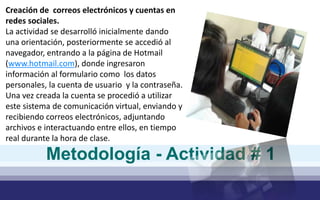 Creación de correos electrónicos y cuentas en 
redes sociales. 
La actividad se desarrolló inicialmente dando 
una orientación, posteriormente se accedió al 
navegador, entrando a la página de Hotmail 
(www.hotmail.com), donde ingresaron 
información al formulario como los datos 
personales, la cuenta de usuario y la contraseña. 
Una vez creada la cuenta se procedió a utilizar 
este sistema de comunicación virtual, enviando y 
recibiendo correos electrónicos, adjuntando 
archivos e interactuando entre ellos, en tiempo 
real durante la hora de clase. 
Metodología - Actividad # 1 
 