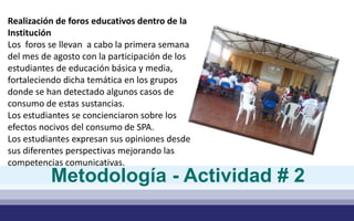Realización de foros educativos dentro de la 
Institución 
Los foros se llevan a cabo la primera semana 
del mes de agosto con la participación de los 
estudiantes de educación básica y media, 
fortaleciendo dicha temática en los grupos 
donde se han detectado algunos casos de 
consumo de estas sustancias. 
Los estudiantes se concienciaron sobre los 
efectos nocivos del consumo de SPA. 
Los estudiantes expresan sus opiniones desde 
sus diferentes perspectivas mejorando las 
competencias comunicativas. 
Metodología - Actividad # 2 
 