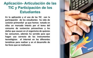 Aplicación- Articulación de las 
TIC y Participación de los 
Estudiantes 
En la aplicación y el uso de las TIC con la 
participación de los estudiantes ha sido de 
carácter primordial ya que hemos notado en 
ellos un marcado interés por el tema del 
consumo de sustancias psicoactivas y los 
daños que causan en el organismo de quienes 
las consumen, además ha servido para que 
hagan uso correcto de los instrumentos 
tecnológicos el internet en los diferentes 
temáticas para realizar y en el desarrollo de 
los foros que se realizaron. 
 