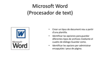 Microsoft Word 
(Procesador de text) 
• Crear un tipus de document nou a partir 
d'una plantilla. 
• Identificar las opciones para guardar 
diferentes tipos de archivos mediante el 
cuadro de diálogo Guardar como. 
• Identificar les opcions per administrar 
encapçalats i peus de pàgina. 
 