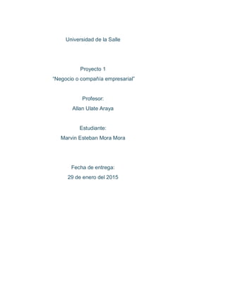 Universidad de la Salle
Proyecto 1
“Negocio o compañía empresarial”
Profesor:
Allan Ulate Araya
Estudiante:
Marvin Esteban Mora Mora
Fecha de entrega:
29 de enero del 2015
 