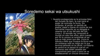 Soredemo sekai wa utsukushi
• Nuestra protagonista es la princesa Nike
del Ducado de Rain, la cual tiene el
poder de controlar la lluvia. Sin
embargo, al perder un partido de
piedra, papel o tijeras en contra de sus
hermanas mayores se ve obligada a
casarse con el rey del país del Sol,
Livius I. El temible rey conquistó el
mundo en solo tres años, pero cuando
por fin lo conoce se sorprende al ver
que es más joven que ella. Livius le
solicita a Nike que invoque la lluvia más
sin embargo está se niega por lo que
termina parando en la cárcel. La historia
se centra en la pareja la cual en un
comienzo solo están casados por
compromiso pero poco a poco se va
estableciendo un vínculo emocional.
 