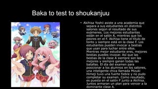Baka to test to shoukanjuu
• Akihisa Yoshii asiste a una academia que
separa a sus estudiantes en distintos
salones según el resultado de sus
exámenes. Los mejores estudiantes
están en el salón A, mientras que los
peores en el F. Akihisa tiene el título de
tonto y siempre está en la clase F. Los
estudiantes pueden invocar a bestias
que usan para luchar entre ellos.
Mientras mejor estudiante eres, mejores
bestias puedes invocar. Así que las
bestias de la clase A siempre son las
mejores y siempre ganan todas las
batallas. El día del examen para
posicionar a los alumnos en los salones,
una inteligente chica llamada Mizuki
Himeji tuvo una fuerte fiebre y no pudo
completar su examen. Como resultado,
es puesta en el salón F junto a Akihisa.
Juntos armaran un plan para vencer a la
dominante clase A.
 