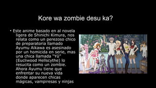 Kore wa zombie desu ka?
• Este anime basado en al novela
ligera de Shinichi Kimura, nos
relata como un perezoso chico
de preparatoria llamado
Ayumu Aikawa es asesinado
por un homicida en serie, mas
una chica llamada “Yū”
(Eucliwood Hellscythe) lo
resucita como un zombie.
Ahora Ayumu tiene que
enfrentar su nueva vida
donde aparecen chicas
mágicas, vampiresas y ninjas
 
