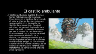 El castillo ambulante
• El castillo ambulante explora diversos
temas habituales en la literatura.
Éstos incluyen el destino, la juventud,
el valor y el amor. Los dos primeros
son centrales en el desarrollo de
Sophie, la protagonista. Desde el
principio, su idea del destino le hace
creer que está condenada a fracasar
por ser la mayor de tres hermanas.
Esto contrasta con la actitud de Howl,
que se ve como el dueño de su
destino, sin preocuparse de lo que la
sociedad piense de él ni de lo que las
convenciones exigen. El fracaso que
Sophie ve en sí misma se refleja en el
hechizo de la Bruja del Páramo, que
transforma a Sophie en una anciana
poco agraciada
 