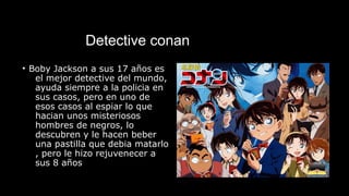 Detective conan
• Boby Jackson a sus 17 años es
el mejor detective del mundo,
ayuda siempre a la policia en
sus casos, pero en uno de
esos casos al espiar lo que
hacian unos misteriosos
hombres de negros, lo
descubren y le hacen beber
una pastilla que debia matarlo
, pero le hizo rejuvenecer a
sus 8 años
 