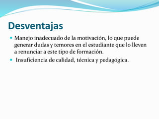 Desventajas
 Manejo inadecuado de la motivación, lo que puede
generar dudas y temores en el estudiante que lo lleven
a renunciar a este tipo de formación.
 Insuficiencia de calidad, técnica y pedagógica.
 