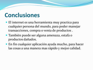 Conclusiones
 El internet es una herramienta muy practica para
cualquier persona del mundo, para poder manejar
transacciones, compra o venta de productos .
 También puede ser alguna amenaza, estafa o
productos dañados.
 En fin cualquier aplicación ayuda mucho, para hacer
las cosas a una manera mas rápido y mejor calidad.
 