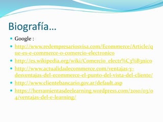 Biografía…
 Google :
 http://www.redempresariosvisa.com/Ecommerce/Article/q
ue-es-e-commerce-o-comercio-electronico
 http://es.wikipedia.org/wiki/Comercio_electr%C3%B3nico
 http://www.actualidadecommerce.com/ventajas-y-
desventajas-del-ecommerce-el-punto-del-vista-del-cliente/
 http://www.clientebancario.gov.ar/default.asp
 https://herramientasdeelearning.wordpress.com/2010/03/0
4/ventajas-del-e-learning/
 