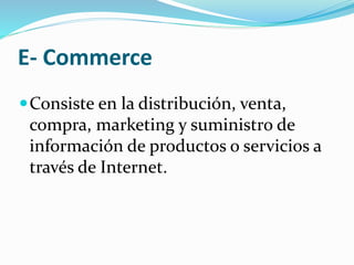 E- Commerce
Consiste en la distribución, venta,
compra, marketing y suministro de
información de productos o servicios a
través de Internet.
 
