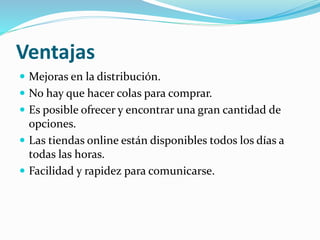 Ventajas
 Mejoras en la distribución.
 No hay que hacer colas para comprar.
 Es posible ofrecer y encontrar una gran cantidad de
opciones.
 Las tiendas online están disponibles todos los días a
todas las horas.
 Facilidad y rapidez para comunicarse.
 