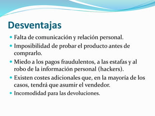 Desventajas
 Falta de comunicación y relación personal.
 Imposibilidad de probar el producto antes de
comprarlo.
 Miedo a los pagos fraudulentos, a las estafas y al
robo de la información personal (hackers).
 Existen costes adicionales que, en la mayoría de los
casos, tendrá que asumir el vendedor.
 Incomodidad para las devoluciones.
 