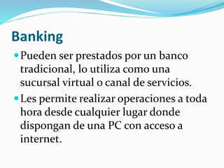 Banking
Pueden ser prestados por un banco
tradicional, lo utiliza como una
sucursal virtual o canal de servicios.
Les permite realizar operaciones a toda
hora desde cualquier lugar donde
dispongan de una PC con acceso a
internet.
 