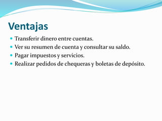Ventajas
 Transferir dinero entre cuentas.
 Ver su resumen de cuenta y consultar su saldo.
 Pagar impuestos y servicios.
 Realizar pedidos de chequeras y boletas de depósito.
 