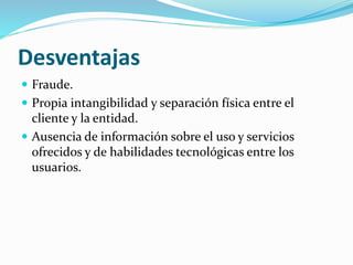 Desventajas
 Fraude.
 Propia intangibilidad y separación física entre el
cliente y la entidad.
 Ausencia de información sobre el uso y servicios
ofrecidos y de habilidades tecnológicas entre los
usuarios.
 