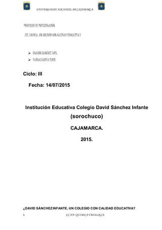 UNIVERSIDAD NACIONAL DECAJAMARCA.
1 CC.NN QUIMICAY BIOLOGIA.
PROYECTO DE INVESTIGACIÓN
¿EL LOYOLA, UN COLEGIO CON CALIDAD EDUCATIVA?
 CHACONSANCHEZ LUIS.
 VARGASCUEVA ILDER.
Ciclo: III
Fecha: 14/07/2015
Institución Educativa Colegio David Sánchez Infante
(sorochuco)
CAJAMARCA.
2015.
¿DAVID SÁNCHEZINFANTE, UN COLEGIO CON CALIDAD EDUCATIVA?
 