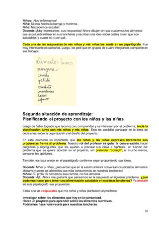 10
Niños: ¡Nos enfermamos!
Niña: Se nos hincha la barriga y morimos.
Niño: No podemos estudiar.
Docente:¡Muy interesantes, sus respuestas! Ahora dibujen en sus cuadernos los alimentos
que acostumbran traer en sus loncheras y escriban una idea sobre cuáles creen que son
saludables y cuáles no y por qué.
Cada una de las respuestas de mis niños y mis niñas las anoté en un papelógrafo. Fue
muy interesante escucharlos. Luego, les pedí que en grupos de cuatro integrantes compartieran
sus trabajos.
Segunda situación de aprendizaje:
Planificando el proyecto con los niños y las niñas
Luego de haber logrado que reconozcan, comprendan y se interesen por el problema, inicié la
planificación junto con mis niños y mis niñas. Esto les posibilitó participar en la toma de
decisiones sobre la organización y el diseño del proyecto.
En este momento es importante que los niños y las niñas expresen libremente sus
propuestas frente al problema. Nuestro rol del profesor es guiar la conversación, hacer
preguntas y repreguntas, que les ayuden a precisar sus ideas e hipótesis, en función del
problema que se quiere abordar en el proyecto, sin pretender “corregir”, ni mucho menos,
censurar las opiniones.
También nos toca anotar en el papelógrafo conforme vayan proponiendo sus ideas.
Docente:Niños y niñas, ¿recuerdan que en la sesión anterior conversamos sobre los alimentos
chatarra y sobre los alimentos que más consumimos en nuestras loncheras?
Niños: Sí, profe. Si comemos esa comida, no nos alimenta.
Docente: Ajá. Ahora me gustaría que pensemos en la respuesta al siguiente problema: ¿qué
podemos hacer para tener una alimentación saludable en nuestras loncheras? Yo anotaré
en este papelógrafo sus propuestas.
Estas son las respuestas que mis niños y niñas plantearon al problema:
Investigar sobre los alimentos que hay en la comunidad.
Hacer un proyecto para aprender sobre los alimentos nutritivos.
Podríamos hacer una receta para nuestras loncheras.
 