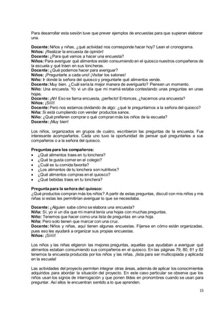 15
Para desarrollar esta sesión tuve que prever ejemplos de encuestas para que supieran elaborar
una.
Docente:Niños y niñas, ¿qué actividad nos corresponde hacer hoy? Lean el cronograma.
Niños: ¡Realizar la encuesta de opinión!
Docente:¿Para qué vamos a hacer una encuesta?
Niños: Para averiguar qué alimentos están consumiendo en el quiosco nuestros compañeros de
la escuela y qué traen en sus loncheras.
Docente:¿Qué podemos hacer para averiguar?
Niños: ¡Preguntarle a cada uno! ¡Visitar los salones!
Niño: Ir donde la señora del quiosco y preguntarle qué alimentos vende.
Docente:Muy bien. ¿Cuál sería la mejor manera de averiguarlo? Piensen un momento.
Niño: Una encuesta. Yo vi un día que mi mamá estaba contestando unas preguntas en unas
hojas.
Docente:¡Ah! Eso se llama encuesta, ¡perfecto! Entonces, ¿hacemos una encuesta?
Niños: ¡Síííí!
Docente:Pero nos estamos olvidando de algo: ¿qué le preguntamos a la señora del quiosco?
Niña: Si está cumpliendo con vender productos sanos.
Niño: ¿Qué prefieren comprar o qué compran más los niños de la escuela?
Docente:¡Muy bien!
Los niños, organizados en grupos de cuatro, escribieron las preguntas de la encuesta. Fue
interesante acompañarlos. Cada uno tuvo la oportunidad de pensar qué preguntarles a sus
compañeros o a la señora del quiosco.
Preguntas para los compañeros:
 ¿Qué alimentos traes en tu lonchera?
 ¿Qué te gusta comer en el colegio?
 ¿Cuál es tu comida favorita?
 ¿Los alimentos de tu lonchera son nutritivos?
 ¿Qué alimentos compras en el quiosco?
 ¿Qué bebidas traes en tu lonchera?
Pregunta para la señora del quiosco:
¿Qué productos compran más los niños? A partir de estas preguntas, discutí con mis niños y mis
niñas si estas les permitirían averiguar lo que se necesitaba.
Docente:¿Alguien sabe cómo se elabora una encuesta?
Niña: Sí, yo vi un día que mi mamá tenía una hojas con muchas preguntas.
Niño: Tenemos que hacer como una lista de preguntas en una hoja.
Niña: Pero solo tienen que marcar con una cruz.
Docente: Niños y niñas, aquí tienen algunas encuestas. Fíjense en cómo están organizadas,
pues eso les ayudará a organizar sus propias encuestas.
Niños: ¡Sííííí!
Los niños y las niñas eligieron las mejores preguntas, aquellas que ayudaban a averiguar qué
alimentos estaban consumiendo sus compañeros en el quiosco. En las páginas 79, 80, 81 y 82
tenemos la encuesta producida por los niños y las niñas, ¡lista para ser multicopiada y aplicada
en la escuela!
Las actividades del proyecto permiten integrar otras áreas, además de aplicar los conocimientos
adquiridos para abordar la situación del proyecto. En este caso particular se observa que los
niños usan los signos de interrogación y que ponen tildes en pronombres cuando se usan para
preguntar. Así ellos le encuentran sentido a lo que aprenden.
 