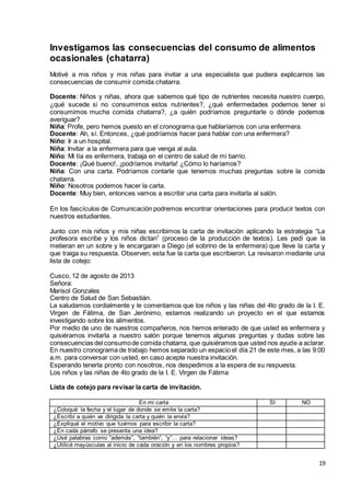 19
Investigamos las consecuencias del consumo de alimentos
ocasionales (chatarra)
Motivé a mis niños y mis niñas para invitar a una especialista que pudiera explicarnos las
consecuencias de consumir comida chatarra.
Docente: Niños y niñas, ahora que sabemos qué tipo de nutrientes necesita nuestro cuerpo,
¿qué sucede si no consumimos estos nutrientes?, ¿qué enfermedades podemos tener si
consumimos mucha comida chatarra?, ¿a quién podríamos preguntarle o dónde podemos
averiguar?
Niña: Profe, pero hemos puesto en el cronograma que hablaríamos con una enfermera.
Docente: Ah, sí. Entonces, ¿qué podríamos hacer para hablar con una enfermera?
Niño: Ir a un hospital.
Niña: Invitar a la enfermera para que venga al aula.
Niño: Mi tía es enfermera, trabaja en el centro de salud de mi barrio.
Docente: ¡Qué bueno!, ¡podríamos invitarla! ¿Cómo lo haríamos?
Niña: Con una carta. Podríamos contarle que tenemos muchas preguntas sobre la comida
chatarra.
Niño: Nosotros podemos hacer la carta.
Docente: Muy bien, entonces vamos a escribir una carta para invitarla al salón.
En los fascículos de Comunicación podremos encontrar orientaciones para producir textos con
nuestros estudiantes.
Junto con mis niños y mis niñas escribimos la carta de invitación aplicando la estrategia “La
profesora escribe y los niños dictan” (proceso de la producción de textos). Les pedí que la
metieran en un sobre y le encargaran a Diego (el sobrino de la enfermera) que lleve la carta y
que traiga su respuesta. Observen, esta fue la carta que escribieron. La revisaron mediante una
lista de cotejo:
Cusco, 12 de agosto de 2013
Señora:
Marisol Gonzales
Centro de Salud de San Sebastián.
La saludamos cordialmente y le comentamos que los niños y las niñas del 4to grado de la I. E.
Virgen de Fátima, de San Jerónimo, estamos realizando un proyecto en el que estamos
investigando sobre los alimentos.
Por medio de uno de nuestros compañeros, nos hemos enterado de que usted es enfermera y
quisiéramos invitarla a nuestro salón porque tenemos algunas preguntas y dudas sobre las
consecuencias del consumode comida chatarra, que quisiéramos que usted nos ayude a aclarar.
En nuestro cronograma de trabajo hemos separado un espacio el día 21 de este mes, a las 9:00
a.m. para conversar con usted, en caso acepte nuestra invitación.
Esperando tenerla pronto con nosotros, nos despedimos a la espera de su respuesta.
Los niños y las niñas de 4to grado de la I. E. Virgen de Fátima
Lista de cotejo para revisar la carta de invitación.
En mi carta SI NO
¿Coloqué la fecha y el lugar de donde se emite la carta?
¿Escribí a quién va dirigida la carta y quién la envía?
¿Expliqué el motivo que tuvimos para escribir la carta?
¿En cada párrafo se presenta una idea?
¿Usé palabras como “además”, “también”, “y”… para relacionar ideas?
¿Utilicé mayúsculas al inicio de cada oración y en los nombres propios?
 