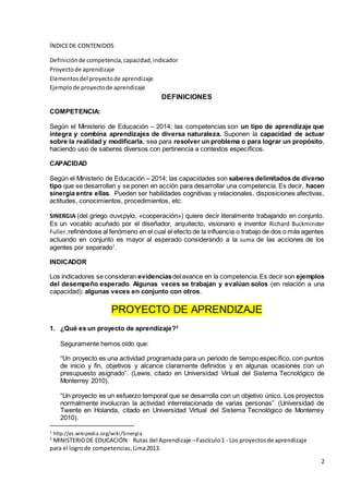 2
ÍNDICEDE CONTENIDOS
Definiciónde competencia,capacidad,indicador
Proyectode aprendizaje
Elementosdel proyectode aprendizaje
Ejemplode proyectode aprendizaje
DEFINICIONES
COMPETENCIA:
Según el Ministerio de Educación – 2014; las competencias son un tipo de aprendizaje que
integra y combina aprendizajes de diversa naturaleza. Suponen la capacidad de actuar
sobre la realidad y modificarla, sea para resolver un problema o para lograr un propósito,
haciendo uso de saberes diversos con pertinencia a contextos específicos.
CAPACIDAD
Según el Ministerio de Educación – 2014; las capacidades son saberes delimitados de diverso
tipo que se desarrollan y se ponen en acción para desarrollar una competencia. Es decir, hacen
sinergia entre ellas. Pueden ser habilidades cognitivas y relacionales, disposiciones afectivas,
actitudes, conocimientos, procedimientos, etc.
SINERGIA (del griego συνεργία, «cooperación») quiere decir literalmente trabajando en conjunto.
Es un vocablo acuñado por el diseñador, arquitecto, visionario e inventor Richard Buckminster
Fuller,refiriéndose al fenómeno en el cual el efecto de la influencia o trabajo de dos o más agentes
actuando en conjunto es mayor al esperado considerando a la suma de las acciones de los
agentes por separado1
.
INDICADOR
Los indicadores se consideran evidenciasdel avance en la competencia.Es decir son ejemplos
del desempeño esperado. Algunas veces se trabajan y evalúan solos (en relación a una
capacidad); algunas veces en conjunto con otros.
PROYECTO DE APRENDIZAJE
1. ¿Qué es un proyecto de aprendizaje?2
Seguramente hemos oído que:
“Un proyecto es una actividad programada para un periodo de tiempo específico, con puntos
de inicio y fin, objetivos y alcance claramente definidos y en algunas ocasiones con un
presupuesto asignado”. (Lewis, citado en Universidad Virtual del Sistema Tecnológico de
Monterrey 2010).
“Un proyecto es un esfuerzo temporal que se desarrolla con un objetivo único. Los proyectos
normalmente involucran la actividad interrelacionada de varias personas”. (Universidad de
Twente en Holanda, citado en Universidad Virtual del Sistema Tecnológico de Monterrey
2010).
1 http://es.wikipedia.org/wiki/Sinergia
2
MINISTERIODE EDUCACIÓN Rutas del Aprendizaje –Fascículo1 - Los proyectosde aprendizaje
para el logrode competencias,Lima2013.
 