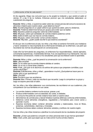 20
¿Utilicé puntos al final de cada oración?
Al día siguiente, Diego nos comunicó que su tía aceptó la invitación y que vendrá al salón el
viernes 21 a las 9 de la mañana. Entonces promoví que mis estudiantes elaborasen un
cuestionario de preguntas
Docente: Niños y niñas, si queremos saber sobre las consecuencias del consumo excesivo de
alimentos chatarra para nuestra salud, ¿qué debemos hacer?
Niño: Escribir preguntas en un papel sobre lo que queremos saber, para no olvidarnos.
Docente: Podemos determinar temas por grupos para evitar que se repitan.
Niña: Nosotros podemos preguntar sobre las enfermedades.
Niño: Mi grupo, sobre qué cantidades de comida chatarra podemos comer.
Niño: Sobre el daño que nos hace la comida chatarra.
Niño: Mi grupo, sobre cómo evitar comer comida chatarra.
Docente: Muy bien, ¿quién puede escribir lo que estamos acordando?
El día que vino la enfermera al aula, los niños y las niñas se sentaron formando una medialuna
y fueron anotando lo más importante de la información brindada por la enfermera. Les pedí que
recordaran las normas de participación en conversaciones.
Cada niño fue formulando las preguntas y la enfermera fue respondiéndolas, citando ejemplos,
comentando experiencias, mostrándoles láminas. Fue una experiencia muy interesante. Una vez
terminada la conversación, motivé a mis estudiantes para que escribiesen sobre lo aprendido.
Docente:Niños y niñas, ¿qué les pareció la conversación con la enfermera?
Niño: ¡Nos encantó!
Niño: Yo no sabía que la comida chatarra dañaba el cerebro.
Niña: Ya no voy a comer tanta chatarra.
Niña: Profe, ¿por qué no le decimos a la señora del quiosco que preparare comiditas y que
venda más frutas?
Docente:¡Felicitaciones, niños y niñas!, ¡aprendieron mucho! ¿Qué podemos hacer para no
olvidar todo lo que aprendimos?
Niño: ¡Escribir!
Niña: Escribir lo que nos acordamos.
Docente:Bien. Primero, cada uno escriba lo que recuerda. Luego lo comparte en su grupo y
luego se expone para todo el salón.
Así, los niños y las niñas elaboraron sus conclusiones, las escribieron en sus cuadernos y las
compartieron con sus familiares en sus casas.
 La comida chatarra contiene mucha azúcar, grasas y sal.
 Produce enfermedades como la obesidad, las caries, la diabetes.
 El consumo frecuente de comida chatarra hace daño a nuestra salud.
 Alimentarnos de comidasana y natural fortalece nuestras defensas contra las enfermedades.
 Debemos comer alimentos energéticos, reguladores y formadores para crecer sanos y
aprender mucho.
 Nuestras loncheras deben contener alimentos variados y balanceados, ricos en fibras,
proteínas, carbohidratos, vitaminas y minerales.
 Nuestras loncheras deben contener alimentos variados y nutritivos de nuestra región.
Con los niños y las niñas iniciamos a planificar la comunicación de los resultados del proyecto
Docente:¿Creen que podemos compartir con otras personas todo lo que hemos aprendido?
Niño: Claro, profe, para que sepan que es malo comer mucha comida chatarra.
 