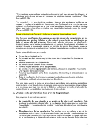 3
“El proyecto es un aprendizaje eminentemente experiencial, pues se aprende al hacer y al
reflexionar sobre lo que se hace en contextos de prácticas situadas y auténticas”. (Díaz
Barriga 2005: 32).
“Un proyecto […] no son ejercicios escolares rutinarios sino verdaderos problemas por
resolver, y conduce a la adquisición de competencias. Por lo cual, se le concibe como una
actividad significativa compleja, en la cual todas las acciones tienen un sentido a mediano
plazo, que invita a los niños a movilizar sus capacidades haciendo cosas de verdad".
(Perrenoud 2008: 18).
Desde el Ministerio de Educación, definimos el proyecto de aprendizaje como:
Una forma de planificación integradora que permite desarrollar competencias en los
estudiantes, con sentido holístico e intercultural, promoviendo su participación en
todo el desarrollo del proyecto. Comprende además procesos de planificación,
implementación, comunicación y evaluación de un conjunto de actividades articuladas, de
carácter vivencial o experiencial, durante un periodo de tiempo determinado, según su
propósito, en el marcode una situación de interés de los estudiantes o problema del contexto.
Según estas definiciones, un proyecto:
 Es una forma de planificación.
 Es temporal, es decir, comienza y termina en un tiempo específico. Su duración es
variable.
 Permite el desarrollo de competencias.
 Se enmarca en un contexto real o simulado.
 Permite integrar diferentes áreas de aprendizaje.
 Se orienta a resolver algún problema del contexto, alcanzar un propósito o responder a
una inquietud de los estudiantes.
 Requiere la participación activa de los estudiantes, del docente y de otros actores en su
desarrollo.
 Exige la movilización de diversos recursos personales (saberes diversos, actitudes,
habilidades, etcétera), así como de recursos del entorno.
Por todo esto, asumir la lógica de proyectos de aprendizaje como práctica pedagógica
docente, tanto a nivel de aula comode escuela, exige asumiruna concepción del aprendizaje
y la enseñanza que vaya más allá de lo didáctico. La lógica de proyectos implica abordar
desde el inicio la complejidad de las situaciones de aprendizaje.
2. ¿Cuáles son las características de un proyecto de aprendizaje?
Los proyectos de aprendizaje suponen:
 La resolución de una situación o un problema de interés del estudiante. Esto
involucra la adquisición, el desarrollo y la movilización de diversos recursos personales
(capacidades) y recursos externos (medios y materiales del entorno) que contribuyan a
su solución.
 El protagonismo de los estudiantes. Esto significa poner por delante la voz de los
estudiantes en la construcción de sus aprendizajes; por ejemplo, cuando plantean sus
necesidades e intereses, asícomolos problemas que deben resolver, o cuando participan
en la planificación y el desarrollo del proyecto junto con su docente. Esto exige que
 
