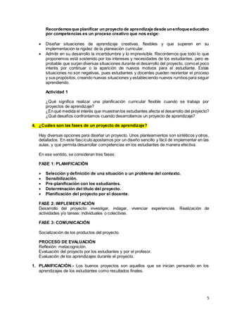 5
Recordemosque planificar un proyecto de aprendizaje desde unenfoque educativo
por competencias es un proceso creativo que nos exige:
 Diseñar situaciones de aprendizaje creativas, flexibles y que superen en su
implementación la rigidez de la planeación curricular.
 Admitir en su desarrollo la incertidumbre y lo imprevisible. Recordemos que todo lo que
proponemos está sostenido por los intereses y necesidades de los estudiantes, pero es
probable que surjan diversas situaciones durante el desarrollo del proyecto, comoel poco
interés por continuar o la aparición de nuevos motivos para el estudiante. Estas
situaciones no son negativas, pues estudiantes y docentes pueden reorientar el proceso
y sus propósitos, creando nuevas situaciones y estableciendo nuevos rumbos para seguir
aprendiendo.
Actividad 1
¿Qué significa realizar una planificación curricular flexible cuando se trabaja por
proyectos de aprendizaje?
¿En qué medida el interés que muestranlos estudiantes afecta el desarrollo del proyecto?
¿Qué desafíos confrontamos cuando desarrollamos un proyecto de aprendizaje?
4. ¿Cuáles son las fases de un proyecto de aprendizaje?
Hay diversas opciones para diseñar un proyecto. Unos planteamientos son sintéticos y otros,
detallados. En este fascículo apostamos por un diseño sencillo y fácil de implementar en las
aulas, y que permita desarrollar competencias en los estudiantes de manera efectiva.
En ese sentido, se consideran tres fases:
FASE 1: PLANIFICACIÓN
 Selección y definición de una situación o un problema del contexto.
 Sensibilización.
 Pre-planificación con los estudiantes.
 Determinación del título del proyecto.
 Planificación del proyecto por el docente.
FASE 2: IMPLEMENTACIÓN
Desarrollo del proyecto: investigar, indagar, vivenciar experiencias. Realización de
actividades y/o tareas: individuales o colectivas.
FASE 3: COMUNICACIÓN
Socialización de los productos del proyecto.
PROCESO DE EVALUACIÓN
Reflexión: metacognición.
Evaluación del proyecto por los estudiantes y por el profesor.
Evaluación de los aprendizajes durante el proyecto.
1. PLANIFICACIÓN.- Los buenos proyectos son aquellos que se inician pensando en los
aprendizajes de los estudiantes como resultados finales.
 