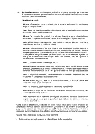 6
1.1. Definir el proyecto.- No siempre es fácil definir la idea de proyecto, por lo que vale
la pena asegurarnos de que sea lo suficientemente relevante y significativo comopara
motivar a nuestros estudiantes.
VEAMOS UN CASO:
Micaela: ¿Recuerdas que yo quería abordar el tema de la alimentación mediante un
proyecto de aprendizaje?
José: Claro, me pareció buena idea, porque desarrollar proyectos hará que nuestros
estudiantes desarrollen competencias.
Micaela: Te comento. Me gustaría que a través de este proyecto mis estudiantes
desarrollen competencias sobre el cuidado de su salud y propongan soluciones.
José: ¡Ah! Qué bueno que ya sepas lo que quieres conseguir, porque todo proyecto
se empieza a planificar con el fin en mente.
Micaela: ¡Efectivamente! Con este proyecto mis estudiantes podrían aprender a
elaborar cuadros estadísticos sobre el consumo alimenticio de las familias, preparar
un reportaje sobre las consecuencias para la salud de consumiralimentos chatarra…
Incluso podrían indagar sobre los secretos de la cocina de las diferentes regiones del
país y los saberes comunitarios que tienen sus abuelos. Eso los ayudaría a
desarrollar una identidad cultural.
José: ¿Cómo así se te ocurrió ese proyecto?
Micaela: Durante los recreos me puse a observar qué traían los estudiantes en sus
loncheras, ¡no era más que comida chatarra! Además, conversé con ellos sobre qué
alimentos consumenen sus casas y me gustaría definir con ellos qué se puede hacer.
José: El proyecto que elegiste, ¿aborda realmente un problema interesante para tus
estudiantes?, ¿responde a sus necesidades?
Micaela: Buena pregunta, José. Sí, el tema de la alimentación es un problema, pero
no sé si los niños lo ven también así.
José: Y a propósito, ¿cómo definiste la situación o el problema?
Micaela: Observé que en las familias no hay hábitos alimenticios adecuados y he
conversado con varios alumnos.
José: Realmente es un problema que hay que solucionar a través del desarrollo de
un proyecto… pero tienes que asegurarte de que motive a tus alumnos; sino, solo
será una buena idea.
Como estamos observando, no basta con tener buenas ideas para diseñar proyectos de
aprendizaje. Hay que conocer las necesidades y los intereses de nuestros estudiantes. Un
proyecto no siempre se relaciona con un problema del entorno; también puede ser la
respuesta a un interés propio de la edad de los niños y las niñas o combinar ambas cosas.
Cuanto más cercano sea el proyecto, mejor permitirá:
 Relacionar los aprendizajes con la vida cotidiana de los estudiantes.
 