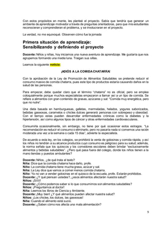 9
Con estos propósitos en mente, les planteé el proyecto. Sabía que tendría que generar un
ambiente de aprendizaje motivador a través de preguntas orientadoras, para que mis estudiantes
reconocieran y comprendieran el problema, y se involucraran en el proyecto.
La verdad, no me equivoqué. Observen cómo fue la jornada
Primera situación de aprendizaje:
Sensibilizando y definiendo el proyecto
Docente:Niños y niñas, hoy iniciamos una nueva aventura de aprendizaje. Me gustaría que nos
agrupemos formando una media luna. Traigan sus sillas.
Leamos la siguiente noticia:
¡ADIÓS A LA COMIDACHATARRA!
Con la aprobación de la Ley de Promoción de Alimentos Saludables se pretende reducir el
consumo masivo de comida chatarra, pues este tipo de productos estaría causando daños en la
salud de las personas.
Para empezar, debe quedar claro que el término “chatarra” no es oficial, pero se emplea
coloquialmente porque muchos especialistas empezaron a llamar así a un tipo de comida. Se
refiere a alimentos con gran contenido de grasas, azúcares y sal: “Comida muy energética, pero
que no nutre”.
Una dieta basada en hamburguesas, galletas, mermeladas, helados, yogures saborizados,
bebidas gaseosas, caramelos o chicles dulces generará personas con sobrepeso y obesidad.
Con el tiempo estas pueden desarrollar enfermedades crónicas como la diabetes y la
hipertensión, así como algunos tipos de cáncer y otras enfermedades cardiovasculares.
Consumirla ocasionalmente, sin embargo, no tiene por qué ocasionar estos estragos. “La
recomendación es reducir el consumo o eliminarlo, pero no pasaría nada si comemos una ración
moderada una vez a la semana o cada 15 días”, advierte la especialista.
De acuerdo a esta ley, en los colegios, se prohibirá la venta de golosinas y comida rápida, y así
los niños no tendrán a su alcance productos cuyo consumo es peligroso para su salud; además,
la norma señala que los quioscos y los comedores escolares deben brindar “exclusivamente
alimentos y bebidas saludables”. ¿Pero qué pasa fuera del colegio, donde los niños tienen a la
mano tiendas y puestos ambulantes?
Docente:Niños, ¿de qué trata el texto?
Niña: Dice que la comida chatarra hace daño, profe.
Niño: La comida chatarra tiene mucha grasa, azúcar y sal.
Niña: La Ley dice que vamos a comer menos comida chatarra.
Niño: Ya no van a vender golosinas en el quiosco de la escuela, profe. Estarán prohibidos.
Docente:¿Y qué piensan ustedes?, ¿esos alimentos afectarán nuestra salud?
Niños: ¡Sííííí!
Docente:¿Cómo podemos saber si lo que consumimos son alimentos saludables?
Niños: ¡Preguntamos al doctor!
Niña: Leemos los libros de Ciencia y Ambiente.
Docente:¡Muy bien! ¿Y qué alimentos pueden afectar nuestra salud?
Niños: ¡Los chicles, los dulces, las gaseosas!
Niña: Cuando el alimento está sucio.
Docente:¿Saben cómo nos afecta una mala alimentación?
 