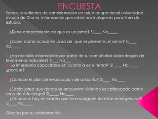 Somos estudiantes de administración en salud ocupacional universidad
minuto de Dios la información que usted nos indique es para fines de
estudio.
1-¿Tiene conocimiento de que es un sismo? Si____ No_____
2-¿Sabe cómo actuar en caso de que se presente un sismo? Si____
no_____
3-¿Ha recibido información por parte de su comunidad sobre riesgos de
fenómenos naturales? Si___ No___
4- Le interesaría capacitarse en cuanto a este tema? Si ____ No ____
¿porque?
5-¿Conoce el plan de evacuación de su barrio? Si____ No____
6-¿Sabía usted que donde se encuentra viviendo es catalogado como
zona de Alto riesgo? Sí_____ No____
7-¿Conoce si hay entidades que se encarguen de estas emergencias?
Si____ No_____
Gracias por su colaboración.
 