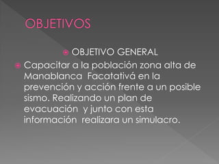  OBJETIVO GENERAL
 Capacitar a la población zona alta de
Manablanca Facatativá en la
prevención y acción frente a un posible
sismo. Realizando un plan de
evacuación y junto con esta
información realizara un simulacro.
 