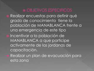  OBJETIVOS ESPECIFICOS
 Realizar encuestas para definir qué
grado de conocimiento tiene la
población de MANABLANCA frente a
una emergencia de este tipo
 Incentivar a la población de
MANABLANCA a que participe
activamente de las jordanas de
capacitación.
 Realizar un plan de evacuación para
esta zona
 