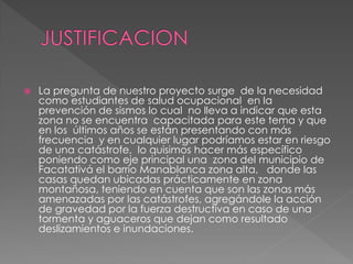  La pregunta de nuestro proyecto surge de la necesidad
como estudiantes de salud ocupacional en la
prevención de sismos lo cual no lleva a indicar que esta
zona no se encuentra capacitada para este tema y que
en los últimos años se están presentando con más
frecuencia y en cualquier lugar podríamos estar en riesgo
de una catástrofe, lo quisimos hacer más específico
poniendo como eje principal una zona del municipio de
Facatativá el barrio Manablanca zona alta, donde las
casas quedan ubicadas prácticamente en zona
montañosa, teniendo en cuenta que son las zonas más
amenazadas por las catástrofes, agregándole la acción
de gravedad por la fuerza destructiva en caso de una
tormenta y aguaceros que dejan como resultado
deslizamientos e inundaciones.
 