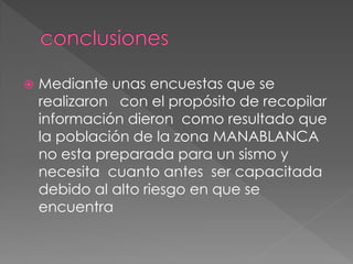  Mediante unas encuestas que se
realizaron con el propósito de recopilar
información dieron como resultado que
la población de la zona MANABLANCA
no esta preparada para un sismo y
necesita cuanto antes ser capacitada
debido al alto riesgo en que se
encuentra
 