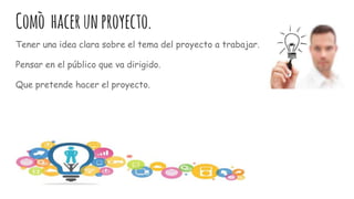 Comò hacerunproyecto.
Tener una idea clara sobre el tema del proyecto a trabajar.
Pensar en el público que va dirigido.
Que pretende hacer el proyecto.
 