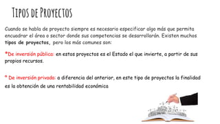 TiposdeProyectos
Cuando se habla de proyecto siempre es necesario especificar algo más que permita
encuadrar el área o sector donde sus competencias se desarrollarán. Existen muchos
tipos de proyectos, pero los más comunes son:
ºDe inversión pública: en estos proyectos es el Estado el que invierte, a partir de sus
propios recursos.
º De inversión privada: a diferencia del anterior, en este tipo de proyectos la finalidad
es la obtención de una rentabilidad económica
 