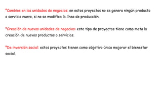 ºCambios en las unidades de negocios: en estos proyectos no se genera ningún producto
o servicio nuevo, si no se modifica la línea de producción.
ºCreación de nuevas unidades de negocios: este tipo de proyectos tiene como meta la
creación de nuevos productos o servicios.
ºDe inversión social: estos proyectos tienen como objetivo único mejorar el bienestar
social.
 