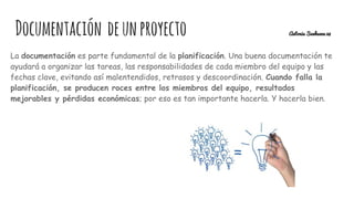 La documentación es parte fundamental de la planificación. Una buena documentación te
ayudará a organizar las tareas, las responsabilidades de cada miembro del equipo y las
fechas clave, evitando así malentendidos, retrasos y descoordinación. Cuando falla la
planificación, se producen roces entre los miembros del equipo, resultados
mejorables y pérdidas económicas; por eso es tan importante hacerla. Y hacerla bien.
Documentación deunproyecto Antonia Sanhueza 28
 