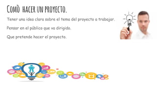 Comò hacerunproyecto.
Tener una idea clara sobre el tema del proyecto a trabajar.
Pensar en el público que va dirigido.
Que pretende hacer el proyecto.
 