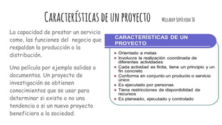 Característicasdeunproyecto MillaraySepúlveda30
La capacidad de prestar un servicio
como, las funciones del negocio que
respaldan la producción o la
distribución.
Una película por ejemplo salidas o
documentos. Un proyecto de
investigación se obtienen
conocimientos que se usar para
determinar si existe o no una
tendencia o si un nuevo proyecto
beneficiara a la sociedad.
 