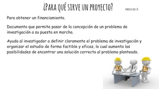 ¿Paraquésirveunproyecto? DanielaSaez26
Para obtener un financiamiento.
Documento que permite pasar de la concepción de un problema de
investigación a su puesta en marcha.
Ayuda al investigador a definir claramente el problema de investigación y
organizar el estudio de forma factible y eficaz, lo cual aumenta las
posibilidades de encontrar una solución correcta al problema planteado.
 