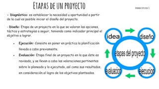 Etapasdeunproyecto FernandaSepulveda31
- Diagnóstico: es establecer la necesidad u oportunidad a partir
de la cual es posible iniciar el diseño del proyecto.
- Diseño: Etapa de un proyecto en la que se valoran las opciones,
táctica y estrategias a seguir, teniendo como indicador principal el
objetivo a lograr.
● Ejecución: Consiste en poner en práctica la planificación
llevada a cabo previamente.
● Evaluación: Etapa final de un proyecto en la que éste es
revisado, y se llevan a cabo las valoraciones pertinentes
sobre lo planeado y lo ejecutado, así como sus resultados,
en consideración al logro de los objetivos planteados.
 