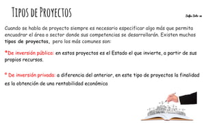 TiposdeProyectos Sofia Soto 32
Cuando se habla de proyecto siempre es necesario especificar algo más que permita
encuadrar el área o sector donde sus competencias se desarrollarán. Existen muchos
tipos de proyectos, pero los más comunes son:
ºDe inversión pública: en estos proyectos es el Estado el que invierte, a partir de sus
propios recursos.
º De inversión privada: a diferencia del anterior, en este tipo de proyectos la finalidad
es la obtención de una rentabilidad económica
 