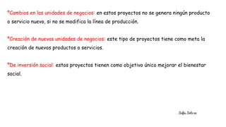 ºCambios en las unidades de negocios: en estos proyectos no se genera ningún producto
o servicio nuevo, si no se modifica la línea de producción.
ºCreación de nuevas unidades de negocios: este tipo de proyectos tiene como meta la
creación de nuevos productos o servicios.
ºDe inversión social: estos proyectos tienen como objetivo único mejorar el bienestar
social.
Sofia Soto 32
 