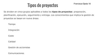 Tipos de proyectos
Se dividen en cinco grupos aplicables a todos los tipos de proyectos: preparación,
planificación, ejecución, seguimiento y entrega. Los conocimientos que implica la gestión de
proyectos se basan en nueve áreas:
Tiempo
Integración
Coste
Calidad
Gestión de accionistas
Comunicaciones
Francisca Ojeda 18
 